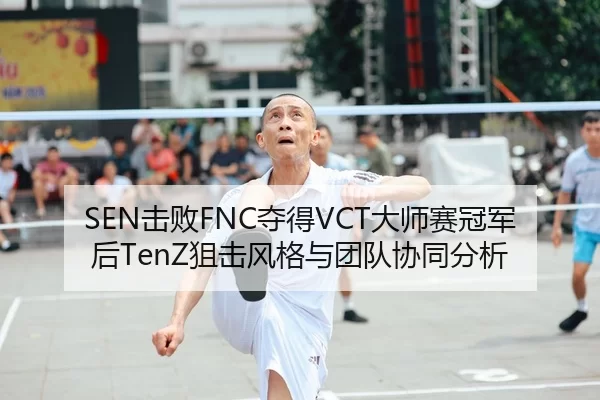 SEN击败FNC夺得VCT大师赛冠军后TenZ狙击风格与团队协同分析