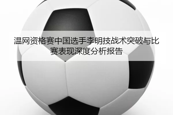 温网资格赛中国选手李明技战术突破与比赛表现深度分析报告