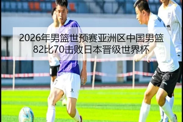 2026年男篮世预赛亚洲区中国男篮82比70击败日本晋级世界杯